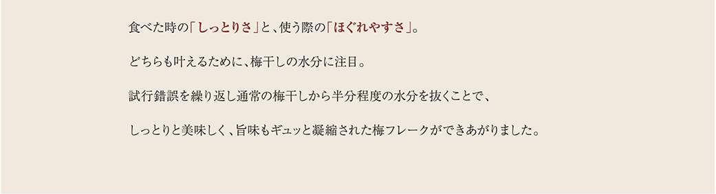 食べた時の「しっとりさ」と、使う際の「ほぐれやすさ」。どちらも叶えるために、梅干しの水分に注目。試行錯誤を繰り返し通常の梅干しから半分程度の水分を抜くことで、しっとりと美味しく、旨味もギュッと凝縮された梅フレークができあがりました。