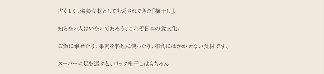 古くより、滋養食材としても愛されてきた「梅干し」。知らない人はいないであろう、これぞ日本の食文化。ご飯に乗せたり、果肉を料理に使ったり、和食にはかかせない食材です。スーパーに足を運ぶと、パック梅干しはもちろん