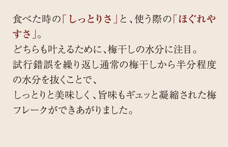 食べた時の「しっとりさ」と、使う際の「ほぐれやすさ」。どちらも叶えるために、梅干しの水分に注目。試行錯誤を繰り返し通常の梅干しから半分程度の水分を抜くことで、しっとりと美味しく、旨味もギュッと凝縮された梅フレークができあがりました。