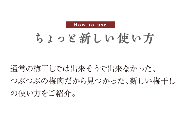 How to use　ちょっと新しい使い方　通常の梅干しでは出来そうで出来なかった、つぶつぶの梅肉だから見つかった、新しい梅干しの使い方をご紹介。