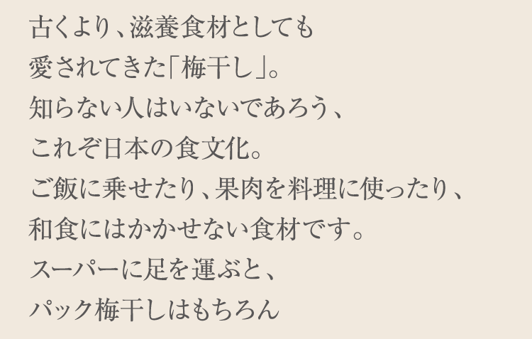 古くより、滋養食材としても愛されてきた「梅干し」。知らない人はいないであろう、これぞ日本の食文化。ご飯に乗せたり、果肉を料理に使ったり、和食にはかかせない食材です。スーパーに足を運ぶと、パック梅干しはもちろん